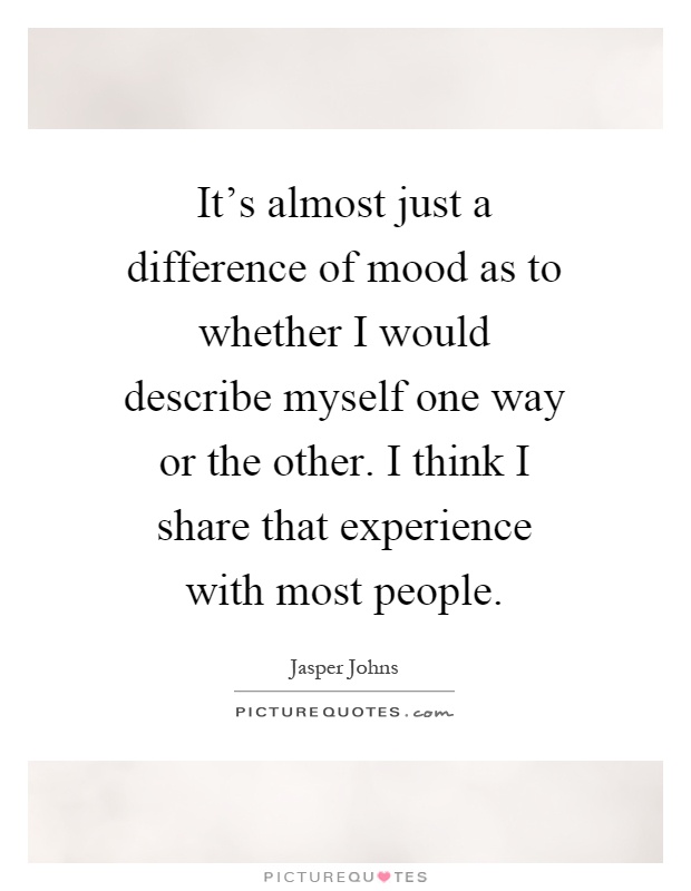It's almost just a difference of mood as to whether I would describe myself one way or the other. I think I share that experience with most people Picture Quote #1