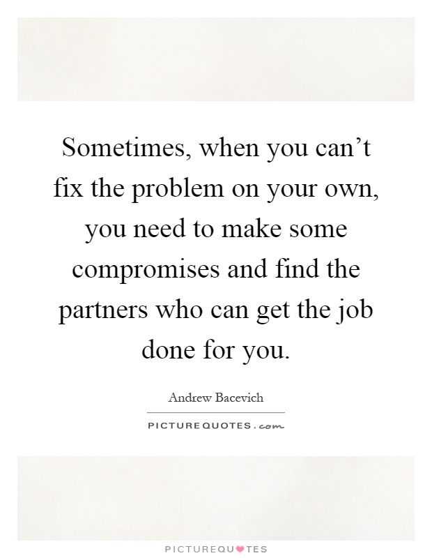 Sometimes, when you can't fix the problem on your own, you need to make some compromises and find the partners who can get the job done for you Picture Quote #1