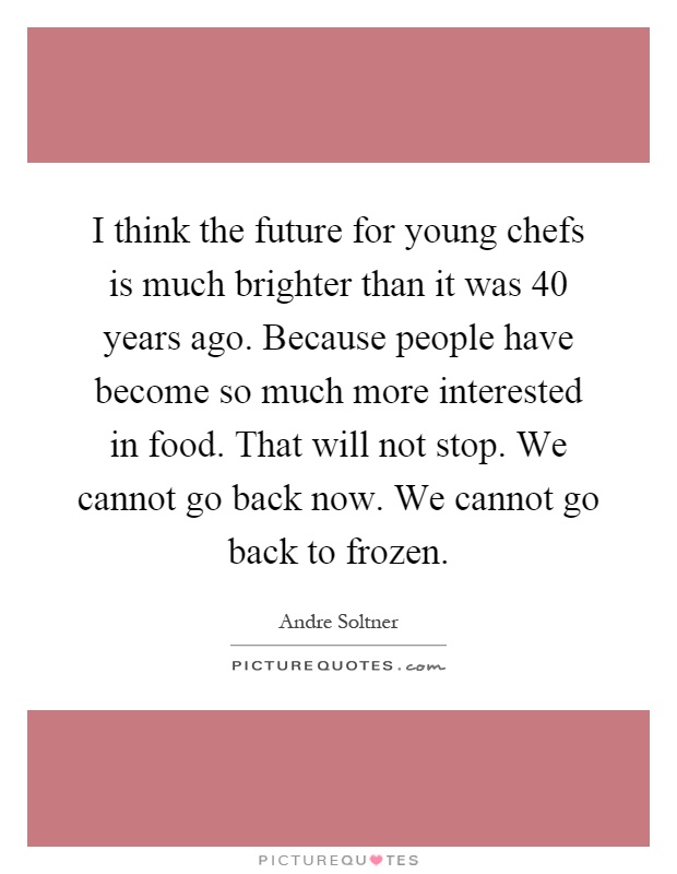 I think the future for young chefs is much brighter than it was 40 years ago. Because people have become so much more interested in food. That will not stop. We cannot go back now. We cannot go back to frozen Picture Quote #1