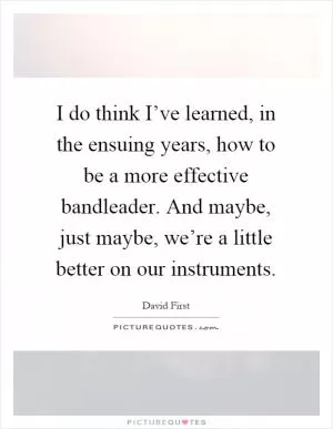 I do think I’ve learned, in the ensuing years, how to be a more effective bandleader. And maybe, just maybe, we’re a little better on our instruments Picture Quote #1
