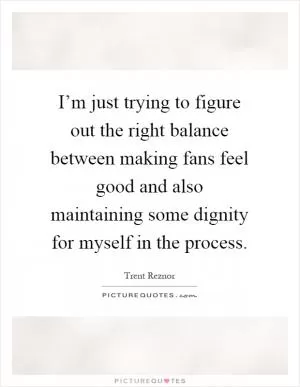 I’m just trying to figure out the right balance between making fans feel good and also maintaining some dignity for myself in the process Picture Quote #1