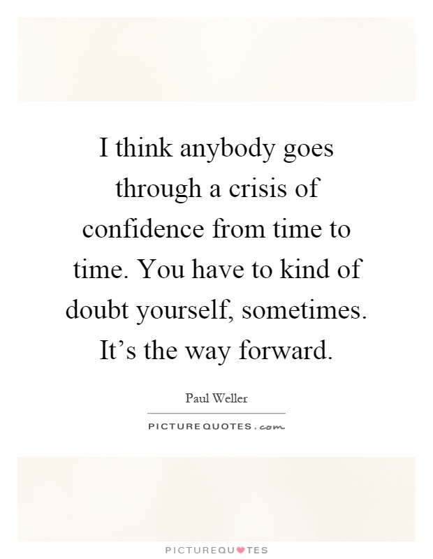 I think anybody goes through a crisis of confidence from time to time. You have to kind of doubt yourself, sometimes. It's the way forward Picture Quote #1