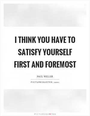 I think you have to satisfy yourself first and foremost Picture Quote #1