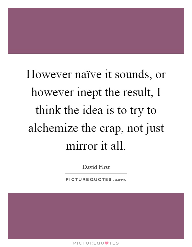 However naïve it sounds, or however inept the result, I think the idea is to try to alchemize the crap, not just mirror it all Picture Quote #1