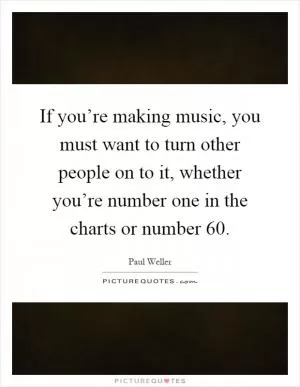 If you’re making music, you must want to turn other people on to it, whether you’re number one in the charts or number 60 Picture Quote #1