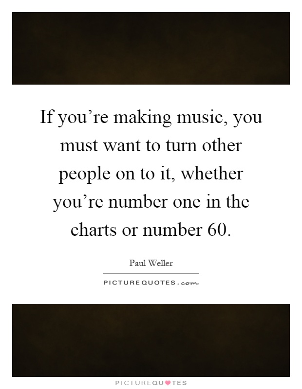 If you're making music, you must want to turn other people on to it, whether you're number one in the charts or number 60 Picture Quote #1