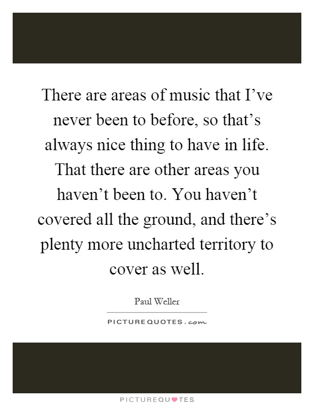 There are areas of music that I've never been to before, so that's always nice thing to have in life. That there are other areas you haven't been to. You haven't covered all the ground, and there's plenty more uncharted territory to cover as well Picture Quote #1