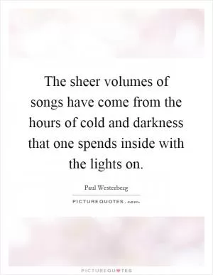 The sheer volumes of songs have come from the hours of cold and darkness that one spends inside with the lights on Picture Quote #1