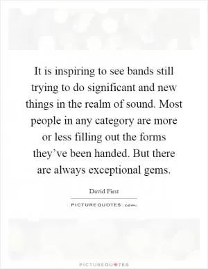 It is inspiring to see bands still trying to do significant and new things in the realm of sound. Most people in any category are more or less filling out the forms they’ve been handed. But there are always exceptional gems Picture Quote #1
