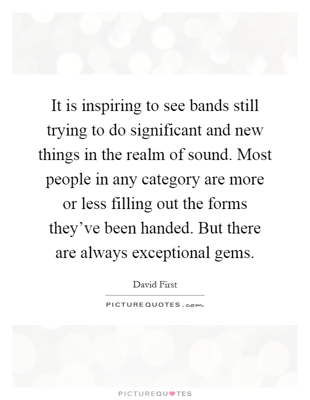 It is inspiring to see bands still trying to do significant and new things in the realm of sound. Most people in any category are more or less filling out the forms they've been handed. But there are always exceptional gems Picture Quote #1