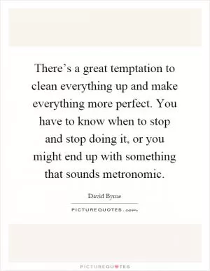 There’s a great temptation to clean everything up and make everything more perfect. You have to know when to stop and stop doing it, or you might end up with something that sounds metronomic Picture Quote #1