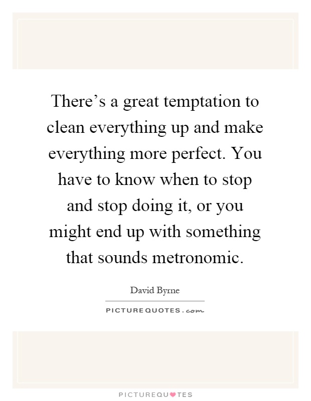 There's a great temptation to clean everything up and make everything more perfect. You have to know when to stop and stop doing it, or you might end up with something that sounds metronomic Picture Quote #1