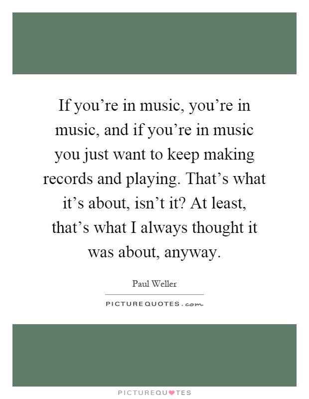 If you're in music, you're in music, and if you're in music you just want to keep making records and playing. That's what it's about, isn't it? At least, that's what I always thought it was about, anyway Picture Quote #1