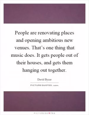 People are renovating places and opening ambitious new venues. That’s one thing that music does. It gets people out of their houses, and gets them hanging out together Picture Quote #1