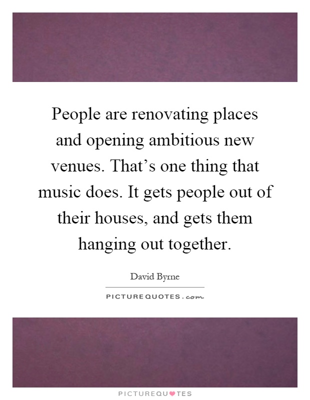 People are renovating places and opening ambitious new venues. That's one thing that music does. It gets people out of their houses, and gets them hanging out together Picture Quote #1