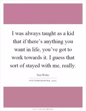 I was always taught as a kid that if there’s anything you want in life, you’ve got to work towards it. I guess that sort of stayed with me, really Picture Quote #1