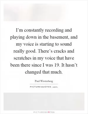 I’m constantly recording and playing down in the basement, and my voice is starting to sound really good. There’s cracks and scratches in my voice that have been there since I was 19. It hasn’t changed that much Picture Quote #1