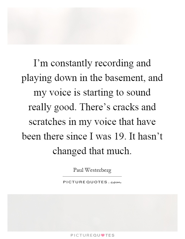 I'm constantly recording and playing down in the basement, and my voice is starting to sound really good. There's cracks and scratches in my voice that have been there since I was 19. It hasn't changed that much Picture Quote #1