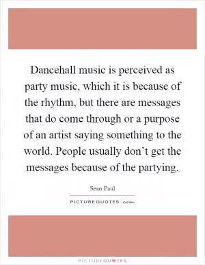 Dancehall music is perceived as party music, which it is because of the rhythm, but there are messages that do come through or a purpose of an artist saying something to the world. People usually don’t get the messages because of the partying Picture Quote #1