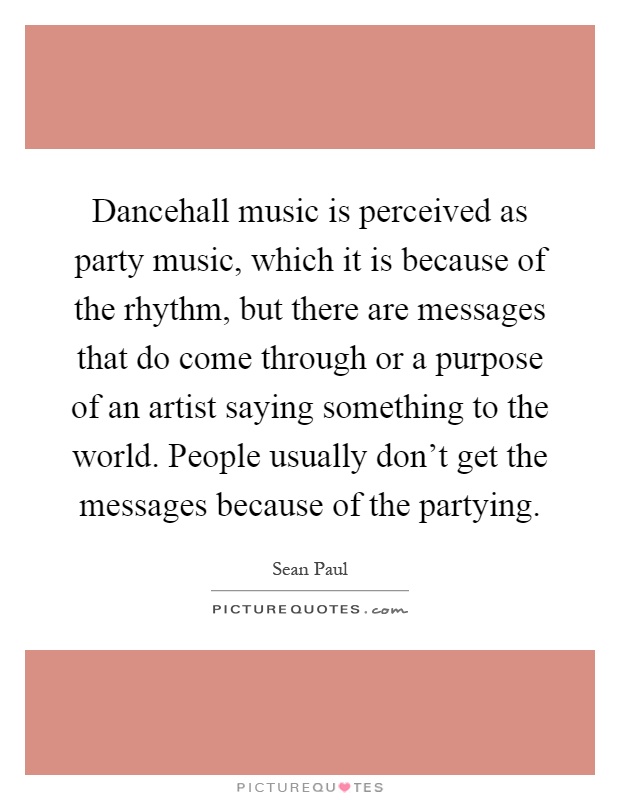 Dancehall music is perceived as party music, which it is because of the rhythm, but there are messages that do come through or a purpose of an artist saying something to the world. People usually don't get the messages because of the partying Picture Quote #1