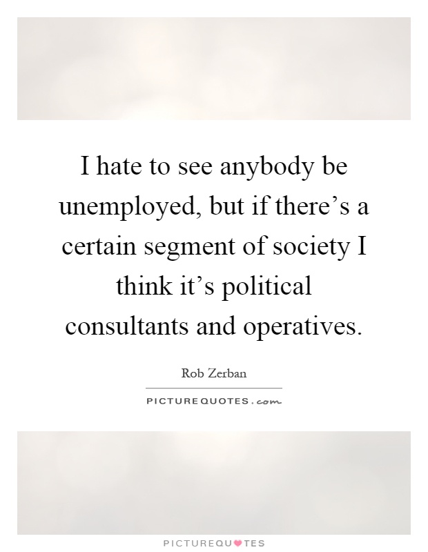 I hate to see anybody be unemployed, but if there's a certain segment of society I think it's political consultants and operatives Picture Quote #1