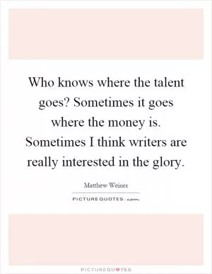 Who knows where the talent goes? Sometimes it goes where the money is. Sometimes I think writers are really interested in the glory Picture Quote #1