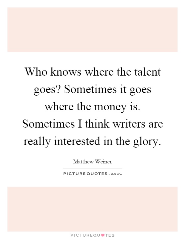 Who knows where the talent goes? Sometimes it goes where the money is. Sometimes I think writers are really interested in the glory Picture Quote #1