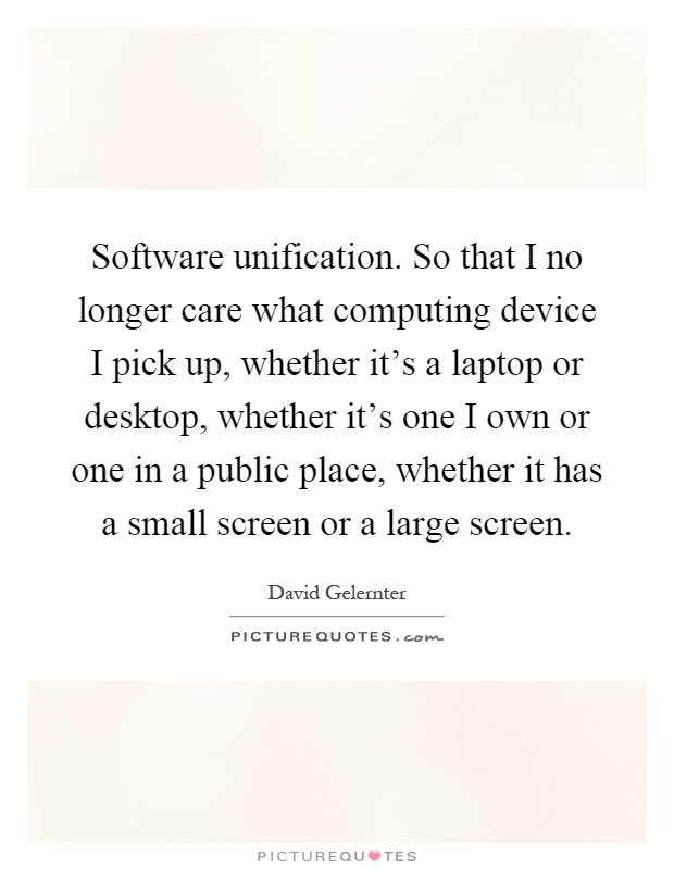Software unification. So that I no longer care what computing device I pick up, whether it's a laptop or desktop, whether it's one I own or one in a public place, whether it has a small screen or a large screen Picture Quote #1