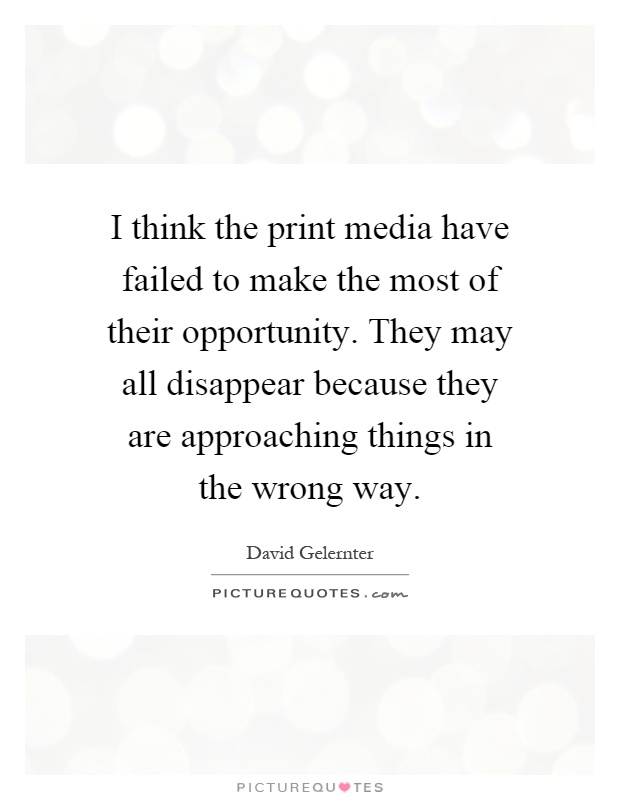 I think the print media have failed to make the most of their opportunity. They may all disappear because they are approaching things in the wrong way Picture Quote #1