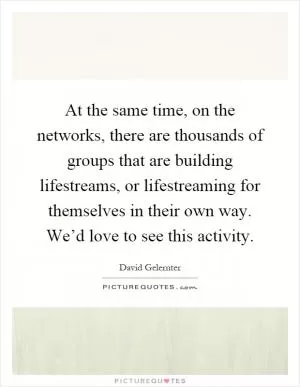 At the same time, on the networks, there are thousands of groups that are building lifestreams, or lifestreaming for themselves in their own way. We’d love to see this activity Picture Quote #1