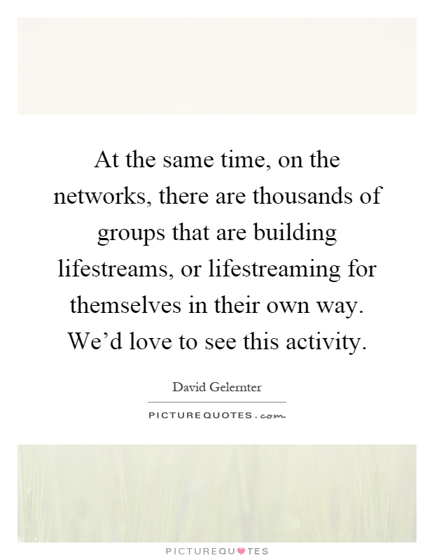 At the same time, on the networks, there are thousands of groups that are building lifestreams, or lifestreaming for themselves in their own way. We'd love to see this activity Picture Quote #1