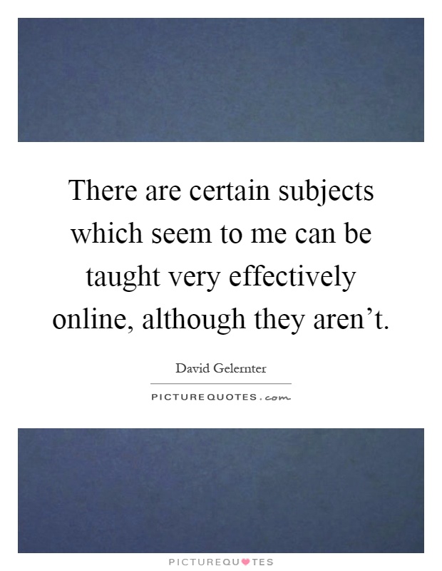 There are certain subjects which seem to me can be taught very effectively online, although they aren't Picture Quote #1