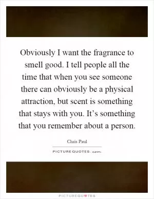 Obviously I want the fragrance to smell good. I tell people all the time that when you see someone there can obviously be a physical attraction, but scent is something that stays with you. It’s something that you remember about a person Picture Quote #1