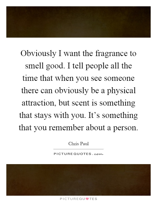 Obviously I want the fragrance to smell good. I tell people all the time that when you see someone there can obviously be a physical attraction, but scent is something that stays with you. It's something that you remember about a person Picture Quote #1