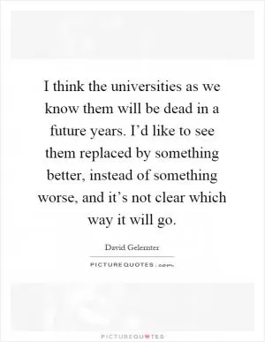 I think the universities as we know them will be dead in a future years. I’d like to see them replaced by something better, instead of something worse, and it’s not clear which way it will go Picture Quote #1