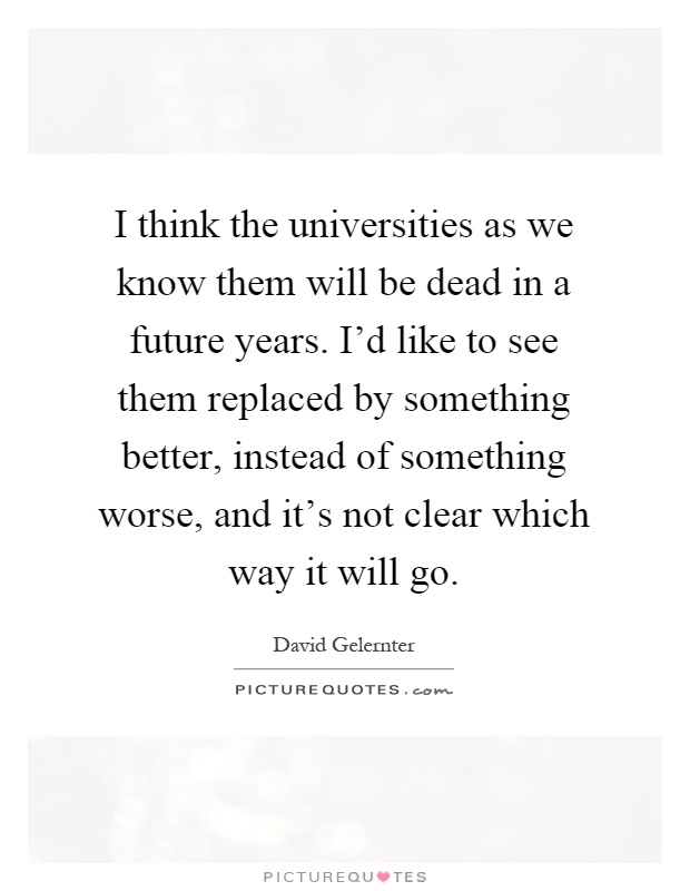 I think the universities as we know them will be dead in a future years. I'd like to see them replaced by something better, instead of something worse, and it's not clear which way it will go Picture Quote #1