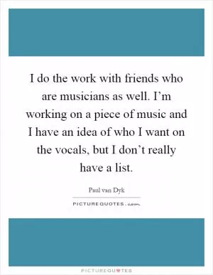 I do the work with friends who are musicians as well. I’m working on a piece of music and I have an idea of who I want on the vocals, but I don’t really have a list Picture Quote #1