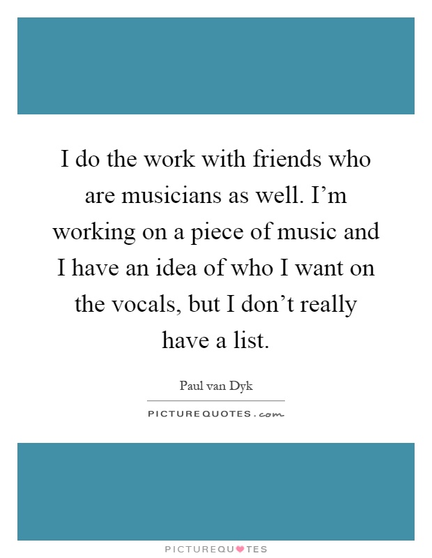 I do the work with friends who are musicians as well. I'm working on a piece of music and I have an idea of who I want on the vocals, but I don't really have a list Picture Quote #1
