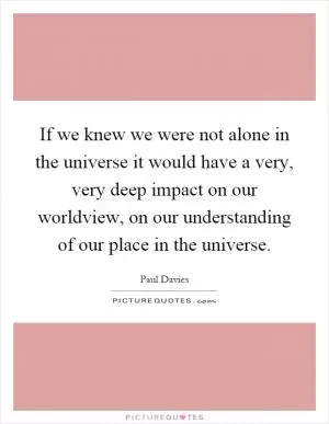 If we knew we were not alone in the universe it would have a very, very deep impact on our worldview, on our understanding of our place in the universe Picture Quote #1