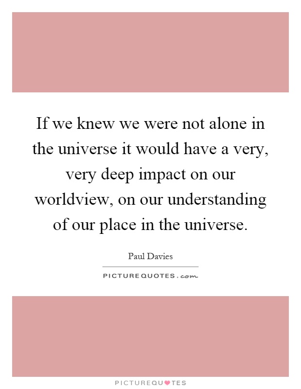 If we knew we were not alone in the universe it would have a very, very deep impact on our worldview, on our understanding of our place in the universe Picture Quote #1