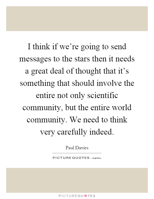 I think if we're going to send messages to the stars then it needs a great deal of thought that it's something that should involve the entire not only scientific community, but the entire world community. We need to think very carefully indeed Picture Quote #1