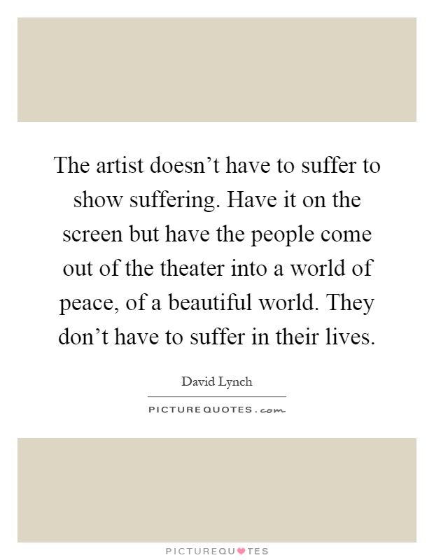 The artist doesn't have to suffer to show suffering. Have it on the screen but have the people come out of the theater into a world of peace, of a beautiful world. They don't have to suffer in their lives Picture Quote #1