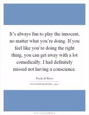 It’s always fun to play the innocent, no matter what you’re doing. If you feel like you’re doing the right thing, you can get away with a lot comedically. I had definitely missed not having a conscience Picture Quote #1