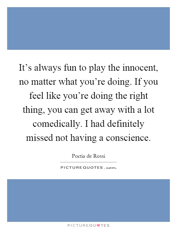 It's always fun to play the innocent, no matter what you're doing. If you feel like you're doing the right thing, you can get away with a lot comedically. I had definitely missed not having a conscience Picture Quote #1