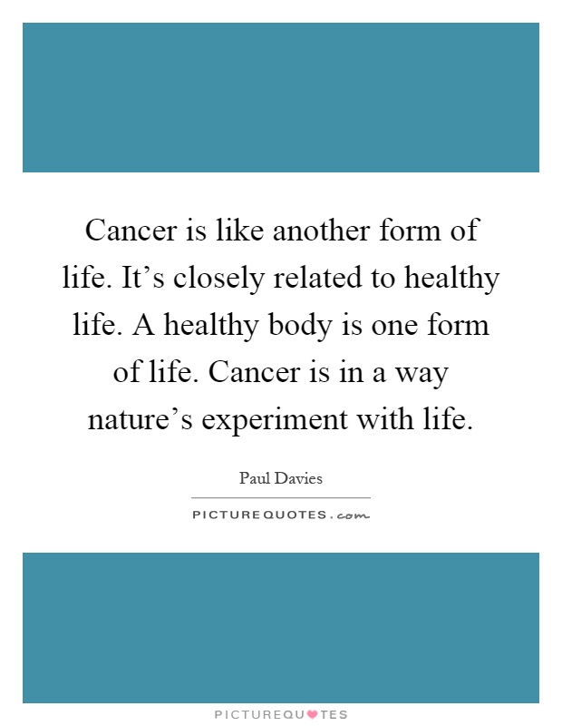 Cancer is like another form of life. It's closely related to healthy life. A healthy body is one form of life. Cancer is in a way nature's experiment with life Picture Quote #1