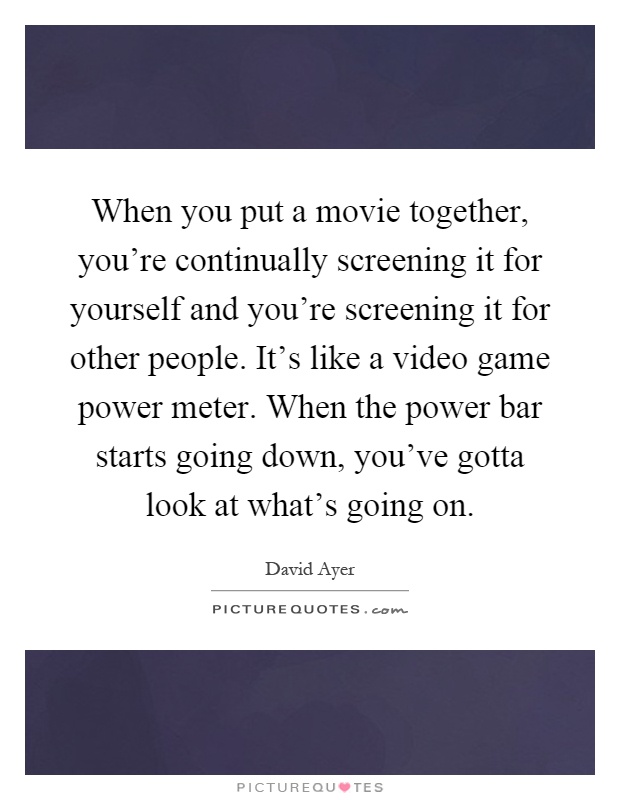 When you put a movie together, you're continually screening it for yourself and you're screening it for other people. It's like a video game power meter. When the power bar starts going down, you've gotta look at what's going on Picture Quote #1