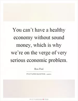 You can’t have a healthy economy without sound money, which is why we’re on the verge of very serious economic problem Picture Quote #1