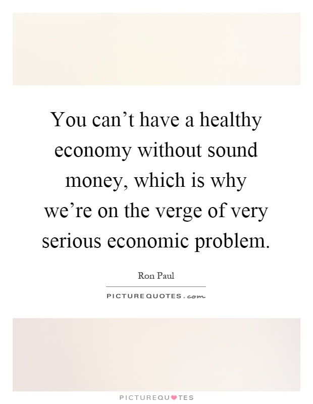 You can't have a healthy economy without sound money, which is why we're on the verge of very serious economic problem Picture Quote #1
