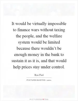 It would be virtually impossible to finance wars without taxing the people, and the welfare system would be limited because there wouldn’t be enough money in the bank to sustain it as it is, and that would help prices stay under control Picture Quote #1