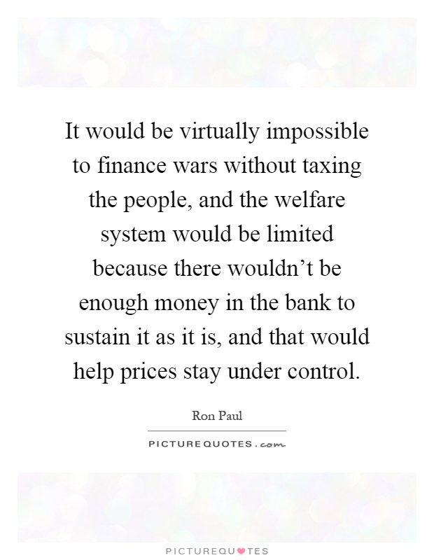 It would be virtually impossible to finance wars without taxing the people, and the welfare system would be limited because there wouldn't be enough money in the bank to sustain it as it is, and that would help prices stay under control Picture Quote #1